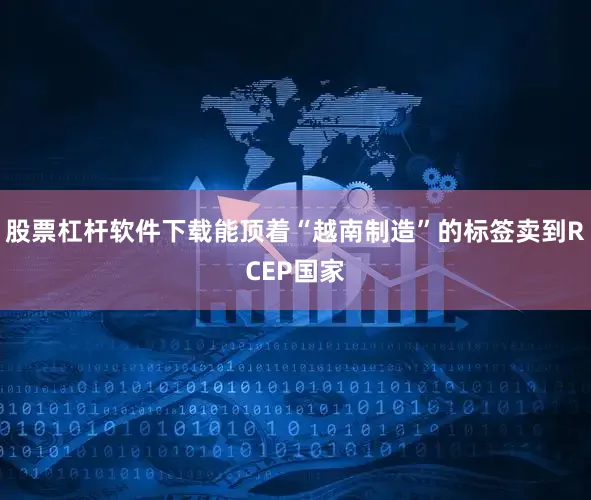 股票杠杆软件下载能顶着“越南制造”的标签卖到RCEP国家