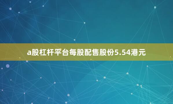 a股杠杆平台每股配售股份5.54港元