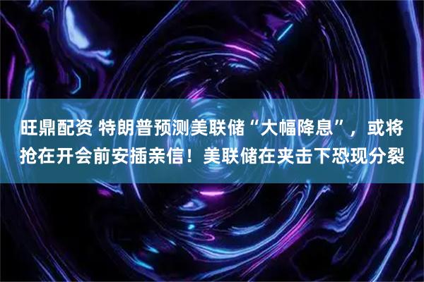 旺鼎配资 特朗普预测美联储“大幅降息”，或将抢在开会前安插亲信！美联储在夹击下恐现分裂