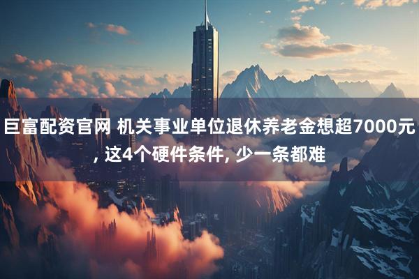 巨富配资官网 机关事业单位退休养老金想超7000元, 这4个硬件条件, 少一条都难
