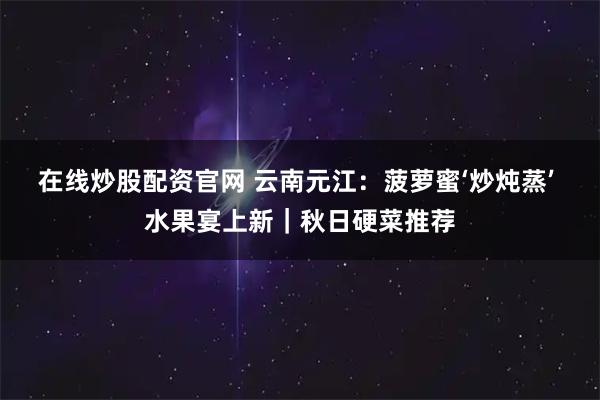 在线炒股配资官网 云南元江：菠萝蜜‘炒炖蒸’ 水果宴上新｜秋日硬菜推荐