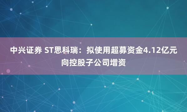 中兴证券 ST思科瑞：拟使用超募资金4.12亿元向控股子公司增资