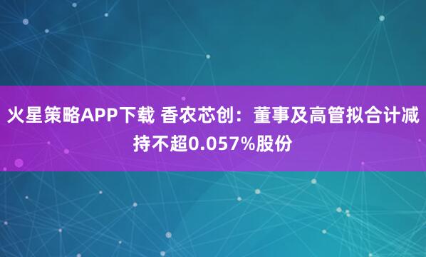 火星策略APP下载 香农芯创：董事及高管拟合计减持不超0.057%股份