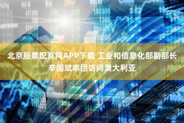 北京股票配资网APP下载 工业和信息化部副部长辛国斌率团访问澳大利亚