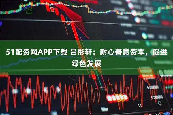 51配资网APP下载 吕彤轩:耐心善意资本,促进绿色发展