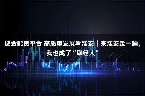 诚金配资平台 高质量发展看淮安｜来淮安走一趟，我也成了“取经人”