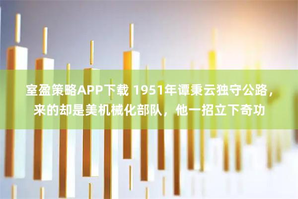 室盈策略APP下载 1951年谭秉云独守公路，来的却是美机械化部队，他一招立下奇功