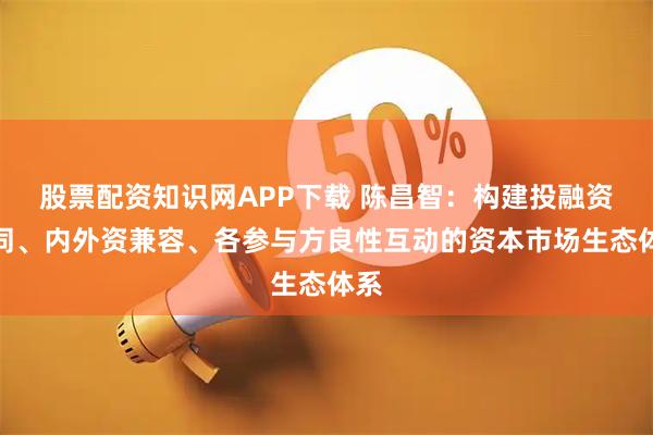 股票配资知识网APP下载 陈昌智：构建投融资协同、内外资兼容、各参与方良性互动的资本市场生态体系
