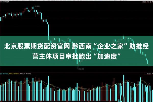 北京股票期货配资官网 黔西南“企业之家”助推经营主体项目审批跑出“加速度”