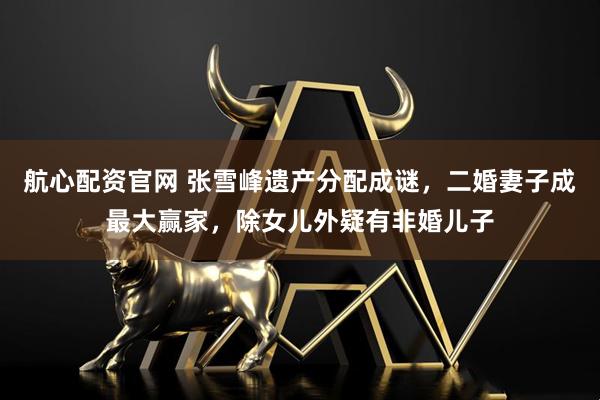 航心配资官网 张雪峰遗产分配成谜，二婚妻子成最大赢家，除女儿外疑有非婚儿子