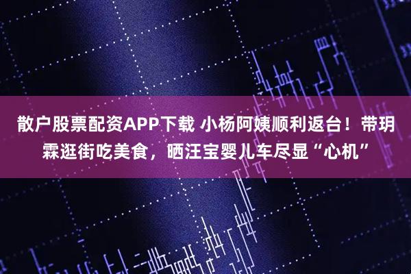 散户股票配资APP下载 小杨阿姨顺利返台！带玥霖逛街吃美食，晒汪宝婴儿车尽显“心机”