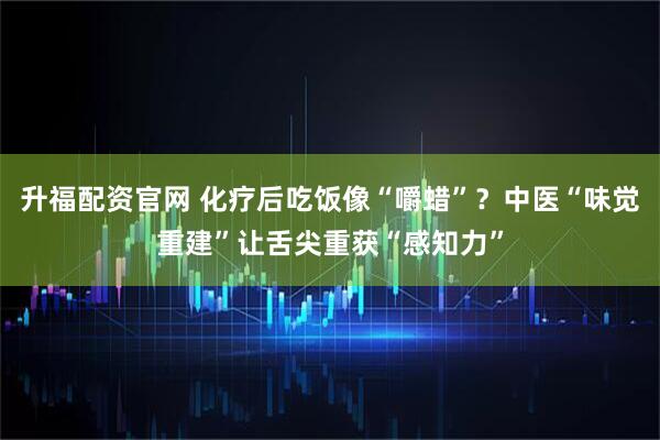 升福配资官网 化疗后吃饭像“嚼蜡”?中医“味觉重建”让舌尖重获“感知力”