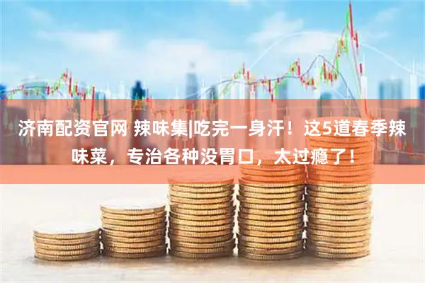 济南配资官网 辣味集|吃完一身汗！这5道春季辣味菜，专治各种没胃口，太过瘾了！