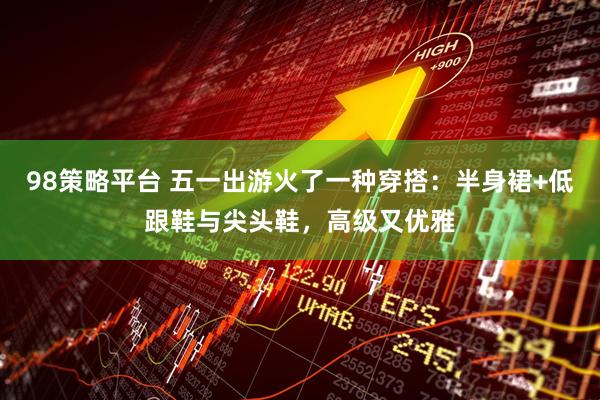 98策略平台 五一出游火了一种穿搭：半身裙+低跟鞋与尖头鞋，高级又优雅