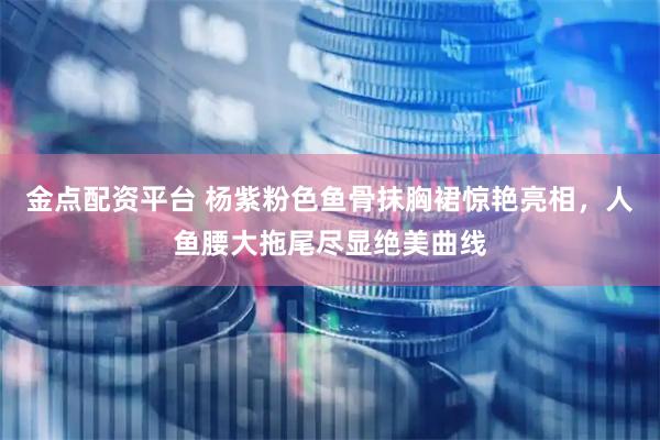 金点配资平台 杨紫粉色鱼骨抹胸裙惊艳亮相，人鱼腰大拖尾尽显绝美曲线