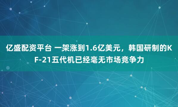 亿盛配资平台 一架涨到1.6亿美元，韩国研制的KF-21五代机已经毫无市场竞争力