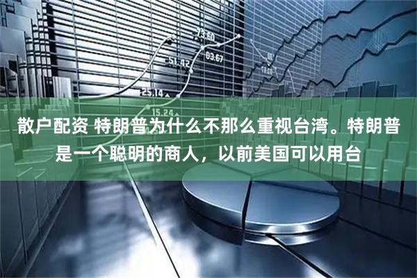 散户配资 特朗普为什么不那么重视台湾。特朗普是一个聪明的商人，以前美国可以用台