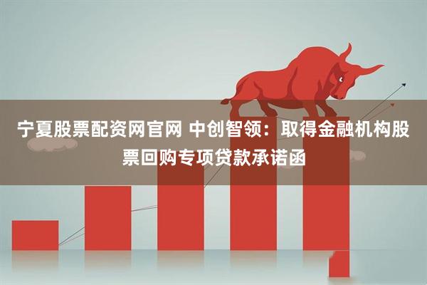 宁夏股票配资网官网 中创智领：取得金融机构股票回购专项贷款承诺函