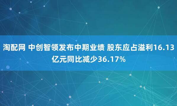 淘配网 中创智领发布中期业绩 股东应占溢利16.13亿元同比减少36.17%