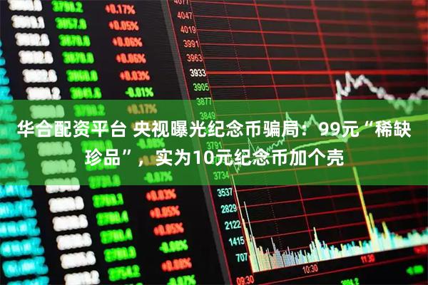 华合配资平台 央视曝光纪念币骗局：99元“稀缺珍品”，实为10元纪念币加个壳
