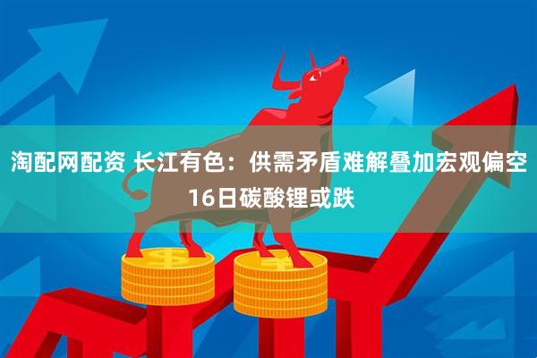 淘配网配资 长江有色：供需矛盾难解叠加宏观偏空 16日碳酸锂或跌
