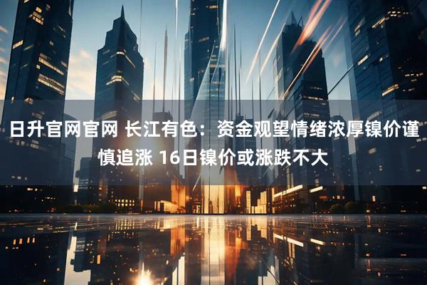 日升官网官网 长江有色：资金观望情绪浓厚镍价谨慎追涨 16日镍价或涨跌不大