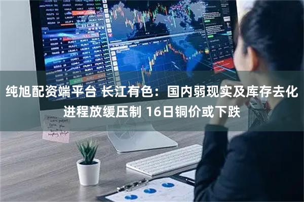 纯旭配资端平台 长江有色：国内弱现实及库存去化进程放缓压制 16日铜价或下跌
