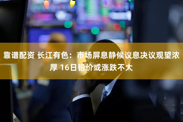 靠谱配资 长江有色：市场屏息静候议息决议观望浓厚 16日铅价或涨跌不大