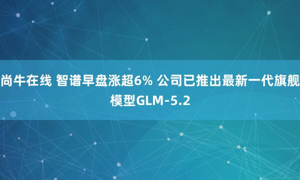 尚牛在线 智谱早盘涨超6% 公司已推出最新一代旗舰模型GLM-5.2