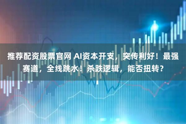 推荐配资股票官网 AI资本开支，突传利好！最强赛道，全线跳水！杀跌逻辑，能否扭转？