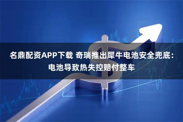 名鼎配资APP下载 奇瑞推出犀牛电池安全兜底：电池导致热失控赔付整车